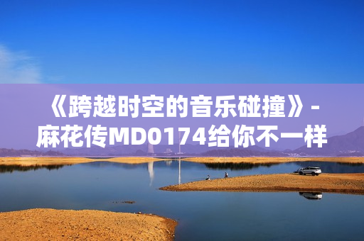 《跨越时空的音乐碰撞》- 麻花传MD0174给你不一样的感受！