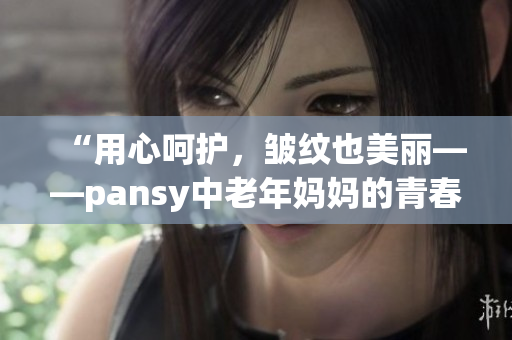 “用心呵护，皱纹也美丽——pansy中老年妈妈的青春分享”