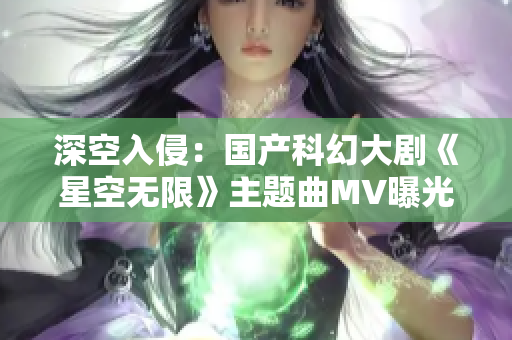 深空入侵：国产科幻大剧《星空无限》主题曲MV曝光！