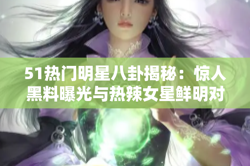 51热门明星八卦揭秘：惊人黑料曝光与热辣女星鲜明对比