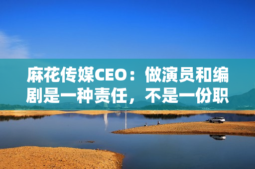 麻花传媒CEO：做演员和编剧是一种责任，不是一份职业