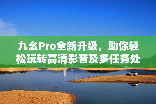 九幺Pro全新升级，助你轻松玩转高清影音及多任务处理