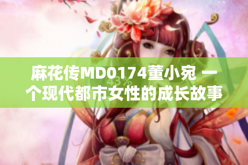 麻花传MD0174董小宛 一个现代都市女性的成长故事