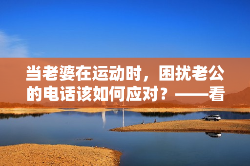 当老婆在运动时，困扰老公的电话该如何应对？——看老公怎样处理问题