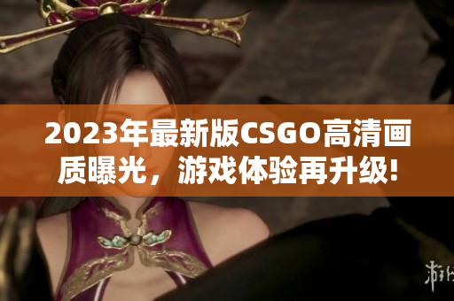 2023年最新版CSGO高清画质曝光，游戏体验再升级!