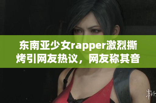 东南亚少女rapper激烈撕烤引网友热议，网友称其音乐正能量十足