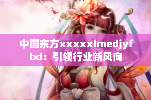 中国东方xxxxxlmedjyfbd：引领行业新风向