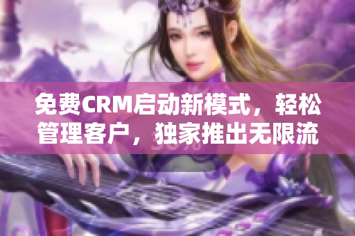 免费CRM启动新模式，轻松管理客户，独家推出无限流播放模式