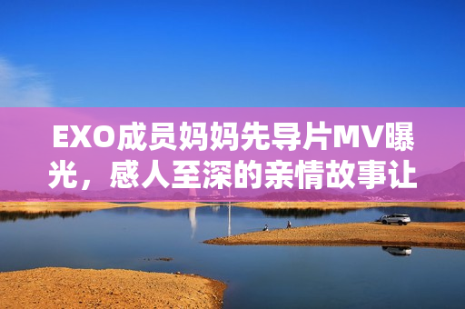 EXO成员妈妈先导片MV曝光，感人至深的亲情故事让人动容