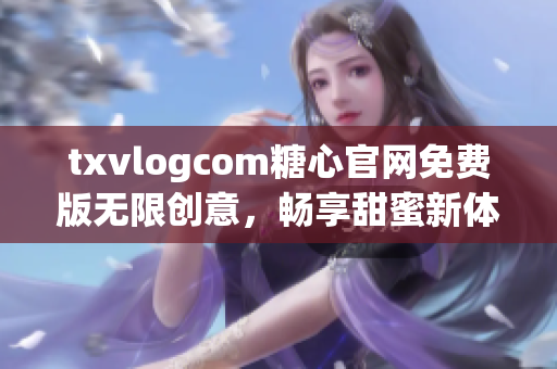 txvlogcom糖心官网免费版无限创意，畅享甜蜜新体验