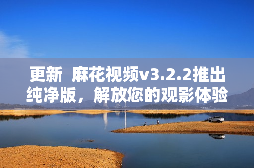 更新  麻花视频v3.2.2推出纯净版，解放您的观影体验！