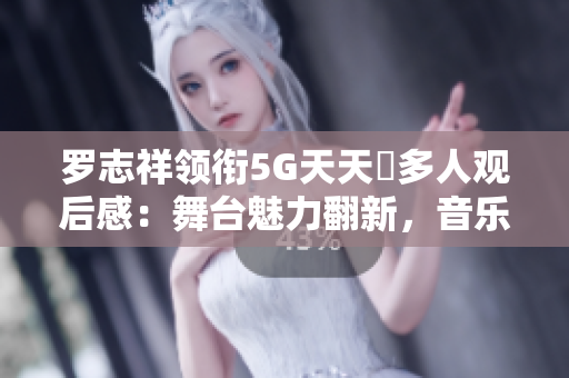 罗志祥领衔5G天天奭多人观后感：舞台魅力翻新，音乐感动全场