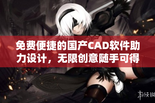 免费便捷的国产CAD软件助力设计，无限创意随手可得！