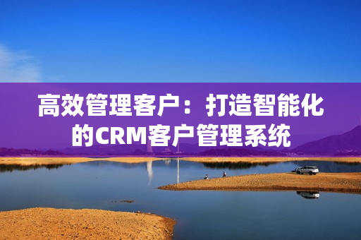 高效管理客户：打造智能化的CRM客户管理系统