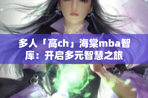 多人「高ch」海棠mba智库：开启多元智慧之旅