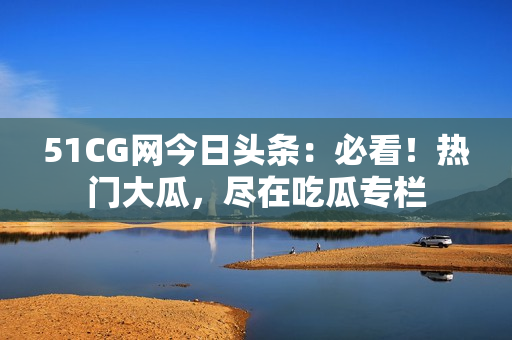 51CG网今日头条：必看！热门大瓜，尽在吃瓜专栏