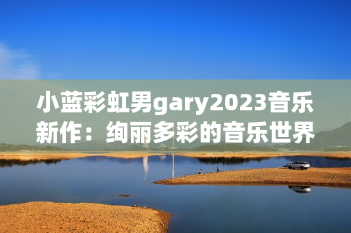 小蓝彩虹男gary2023音乐新作：绚丽多彩的音乐世界