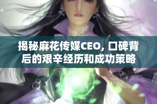 揭秘麻花传媒CEO, 口碑背后的艰辛经历和成功策略