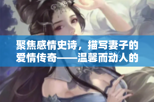 聚焦感情史诗，描写妻子的爱情传奇——温馨而动人的《甜蜜妻子》