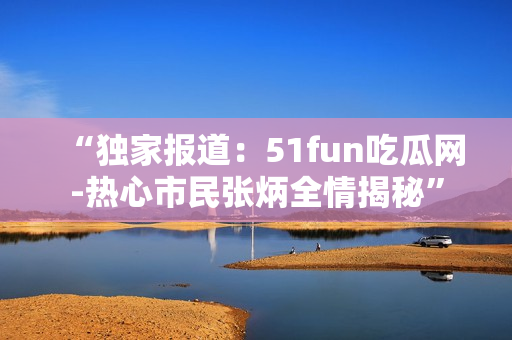 “独家报道：51fun吃瓜网-热心市民张炳全情揭秘”