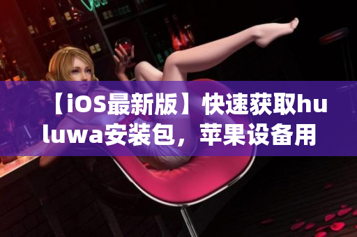 【iOS最新版】快速获取huluwa安装包，苹果设备用户专享！(1)