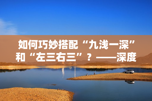 如何巧妙搭配“九浅一深”和“左三右三”？——深度解析奇妙搭配的技巧