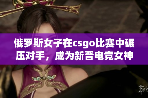 俄罗斯女子在csgo比赛中碾压对手，成为新晋电竞女神