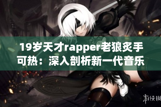 19岁天才rapper老狼炙手可热：深入剖析新一代音乐潮流