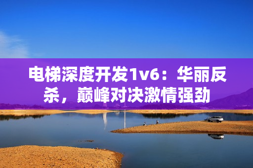 电梯深度开发1v6：华丽反杀，巅峰对决激情强劲