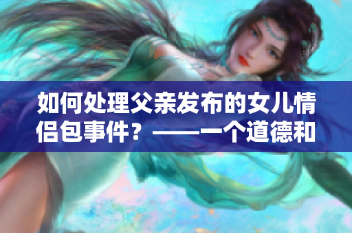 如何处理父亲发布的女儿情侣包事件？——一个道德和社会困境的思考