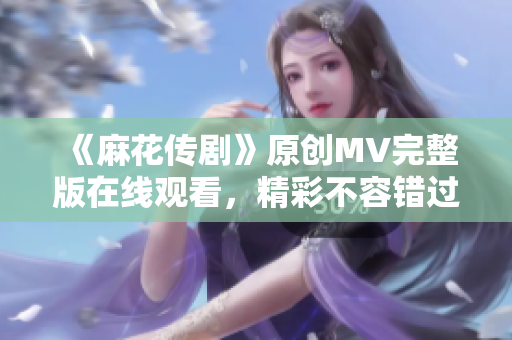 《麻花传剧》原创MV完整版在线观看，精彩不容错过