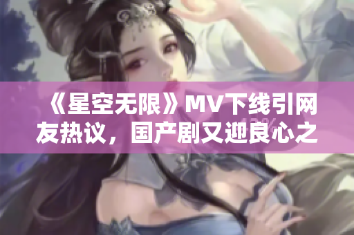 《星空无限》MV下线引网友热议，国产剧又迎良心之作！