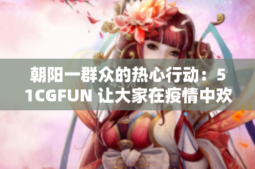 朝阳一群众的热心行动：51CGFUN 让大家在疫情中欢笑起来！