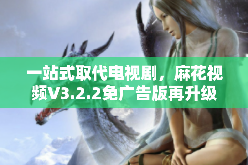 一站式取代电视剧，麻花视频V3.2.2免广告版再升级