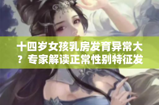 十四岁女孩乳房发育异常大？专家解读正常性别特征发育