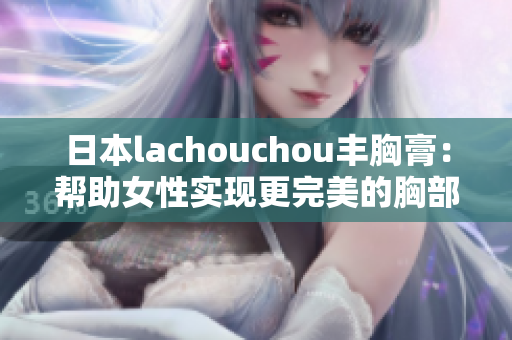 日本lachouchou丰胸膏：帮助女性实现更完美的胸部曲线