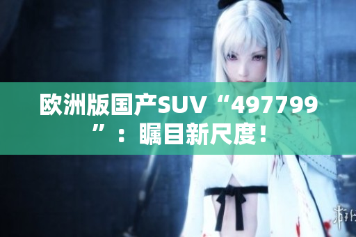 欧洲版国产SUV“497799”：瞩目新尺度！