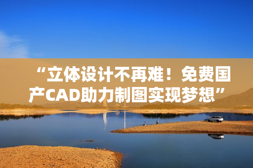 “立体设计不再难！免费国产CAD助力制图实现梦想”