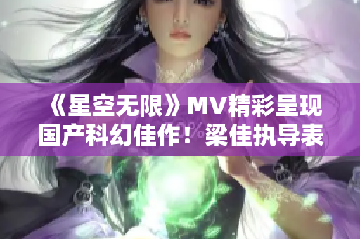 《星空无限》MV精彩呈现国产科幻佳作！梁佳执导表现出色