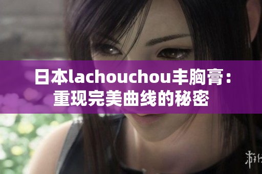 日本lachouchou丰胸膏：重现完美曲线的秘密