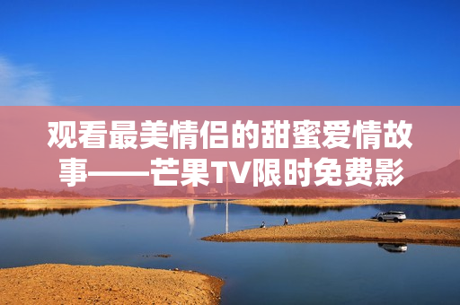 观看最美情侣的甜蜜爱情故事——芒果TV限时免费影片！