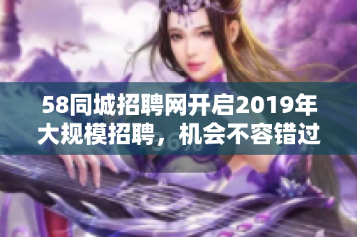 58同城招聘网开启2019年大规模招聘，机会不容错过！