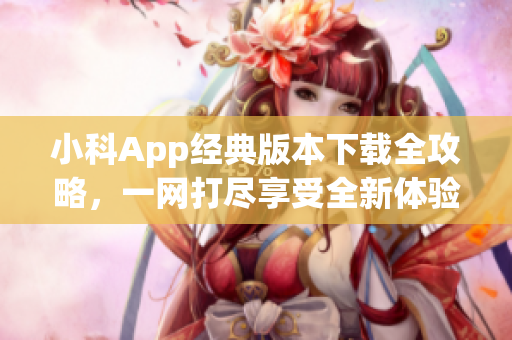 小科App经典版本下载全攻略，一网打尽享受全新体验