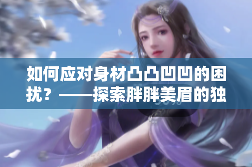 如何应对身材凸凸凹凹的困扰？——探索胖胖美眉的独特魅力与健康之道