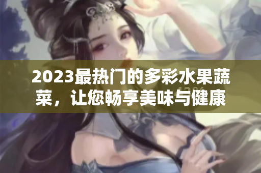 2023最热门的多彩水果蔬菜，让您畅享美味与健康