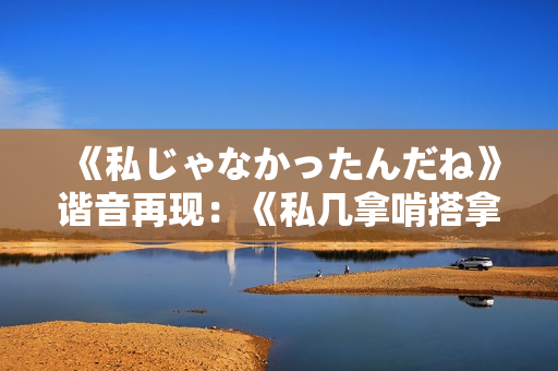 《私じゃなかったんだね》谐音再现：《私几拿啃搭拿呆呢》