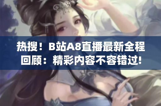 热搜！B站A8直播最新全程回顾：精彩内容不容错过!(1)