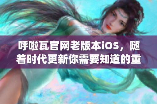 呼啦瓦官网老版本iOS，随着时代更新你需要知道的重要变化(1)