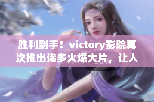 胜利到手！victory影院再次推出诸多火爆大片，让人大饱眼福！