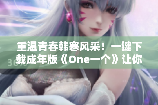 重温青春韩寒风采！一键下载成年版《One一个》让你畅享才华与魅力